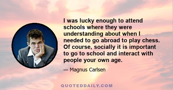 I was lucky enough to attend schools where they were understanding about when I needed to go abroad to play chess. Of course, socially it is important to go to school and interact with people your own age.