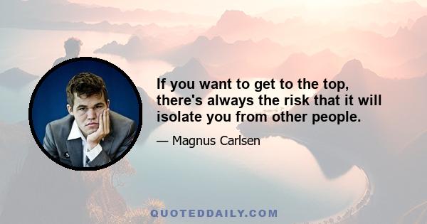 If you want to get to the top, there's always the risk that it will isolate you from other people.