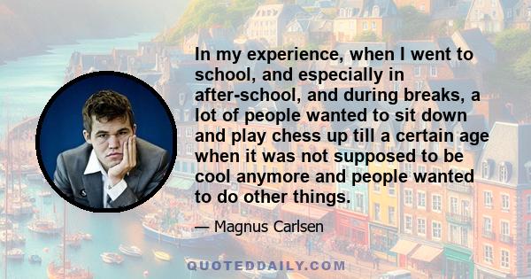 In my experience, when I went to school, and especially in after-school, and during breaks, a lot of people wanted to sit down and play chess up till a certain age when it was not supposed to be cool anymore and people