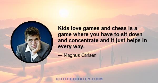 Kids love games and chess is a game where you have to sit down and concentrate and it just helps in every way.