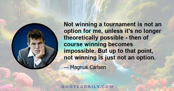 Not winning a tournament is not an option for me, unless it's no longer theoretically possible - then of course winning becomes impossible. But up to that point, not winning is just not an option.