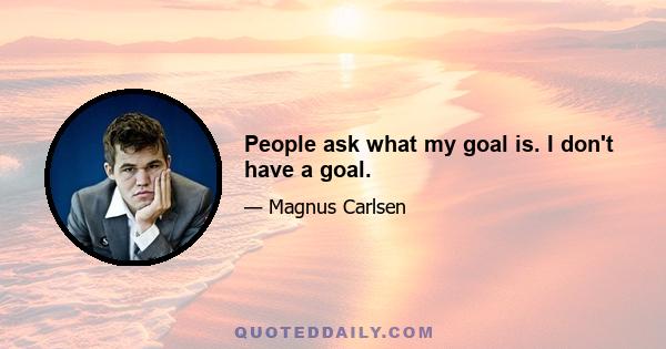 People ask what my goal is. I don't have a goal.