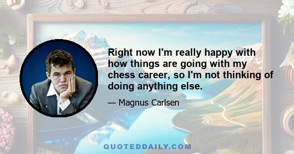 Right now I'm really happy with how things are going with my chess career, so I'm not thinking of doing anything else.