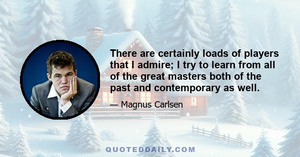 There are certainly loads of players that I admire; I try to learn from all of the great masters both of the past and contemporary as well.