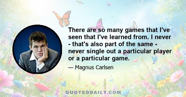 There are so many games that I've seen that I've learned from. I never - that's also part of the same - never single out a particular player or a particular game.