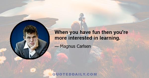 When you have fun then you're more interested in learning.