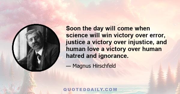 Soon the day will come when science will win victory over error, justice a victory over injustice, and human love a victory over human hatred and ignorance.