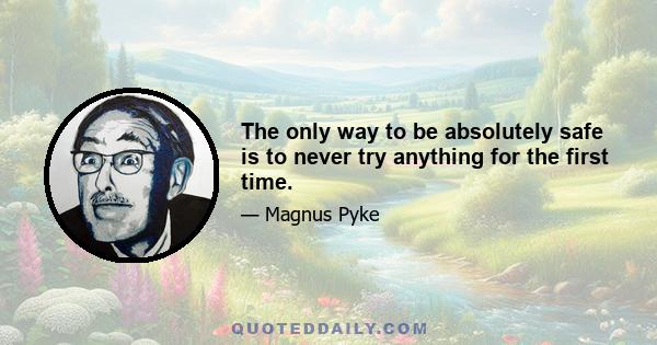 The only way to be absolutely safe is to never try anything for the first time.