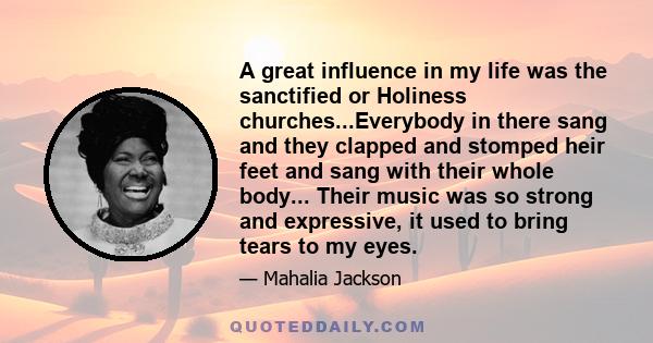 A great influence in my life was the sanctified or Holiness churches...Everybody in there sang and they clapped and stomped heir feet and sang with their whole body... Their music was so strong and expressive, it used