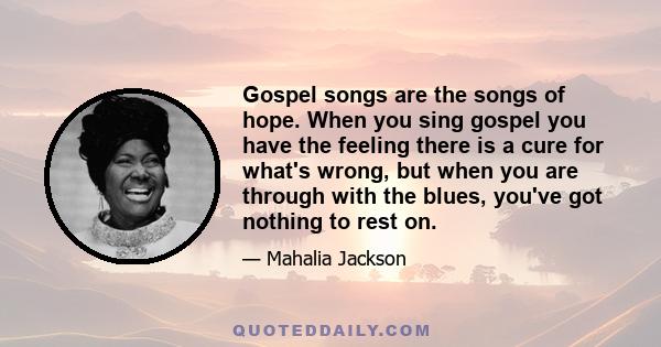 Gospel songs are the songs of hope. When you sing gospel you have the feeling there is a cure for what's wrong, but when you are through with the blues, you've got nothing to rest on.