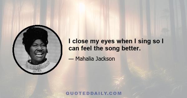 I close my eyes when I sing so I can feel the song better.