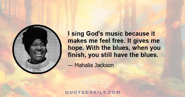 I sing God's music because it makes me feel free. It gives me hope. With the blues, when you finish, you still have the blues.