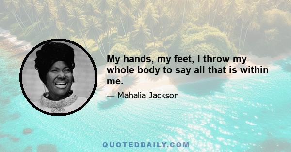 My hands, my feet, I throw my whole body to say all that is within me.