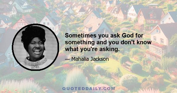 Sometimes you ask God for something and you don't know what you're asking.