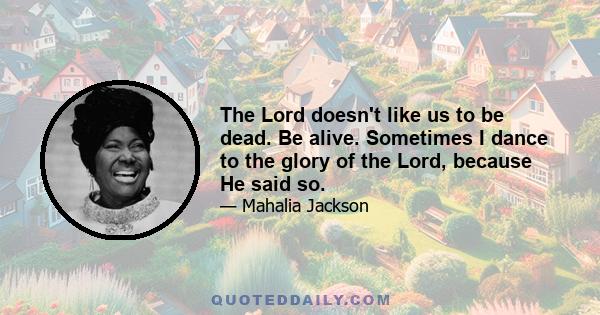 The Lord doesn't like us to be dead. Be alive. Sometimes I dance to the glory of the Lord, because He said so.