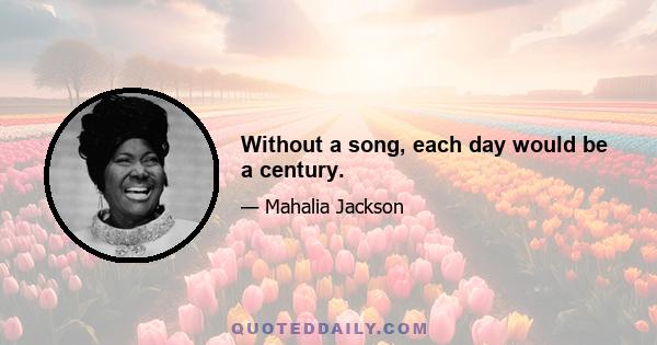 Without a song, each day would be a century.