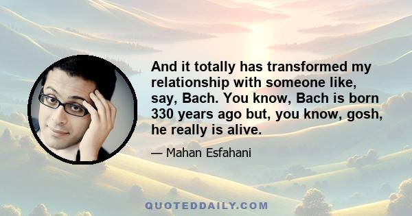 And it totally has transformed my relationship with someone like, say, Bach. You know, Bach is born 330 years ago but, you know, gosh, he really is alive.