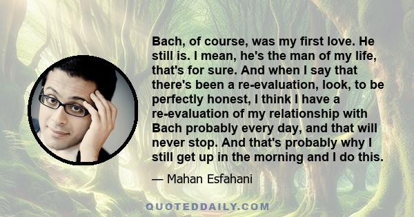 Bach, of course, was my first love. He still is. I mean, he's the man of my life, that's for sure. And when I say that there's been a re-evaluation, look, to be perfectly honest, I think I have a re-evaluation of my