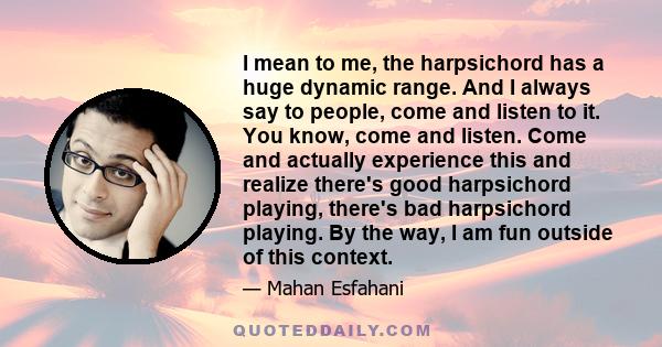 I mean to me, the harpsichord has a huge dynamic range. And I always say to people, come and listen to it. You know, come and listen. Come and actually experience this and realize there's good harpsichord playing,