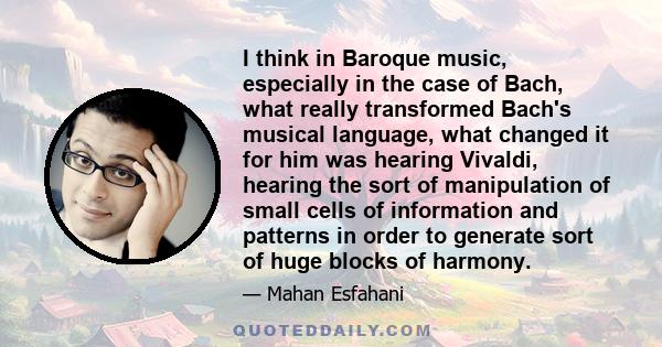 I think in Baroque music, especially in the case of Bach, what really transformed Bach's musical language, what changed it for him was hearing Vivaldi, hearing the sort of manipulation of small cells of information and