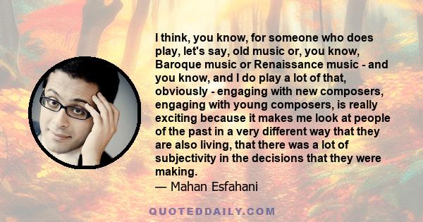 I think, you know, for someone who does play, let's say, old music or, you know, Baroque music or Renaissance music - and you know, and I do play a lot of that, obviously - engaging with new composers, engaging with