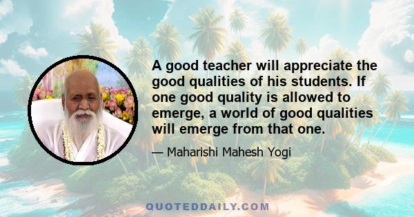 A good teacher will appreciate the good qualities of his students. If one good quality is allowed to emerge, a world of good qualities will emerge from that one.