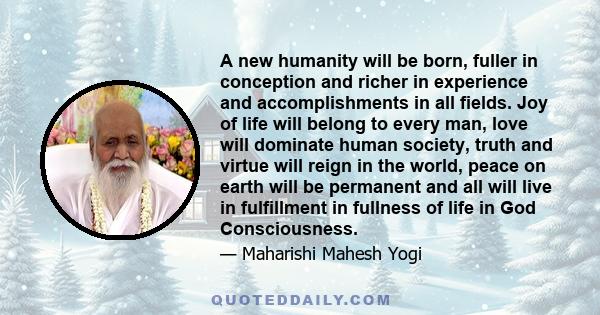 A new humanity will be born, fuller in conception and richer in experience and accomplishments in all fields. Joy of life will belong to every man, love will dominate human society, truth and virtue will reign in the