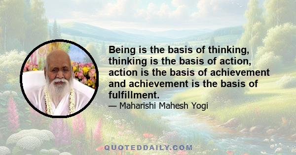 Being is the basis of thinking, thinking is the basis of action, action is the basis of achievement and achievement is the basis of fulfillment.