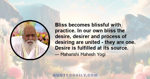 Bliss becomes blissful with practice. In our own bliss the desire, desirer and process of desiring are united - they are one. Desire is fulfilled at its source.