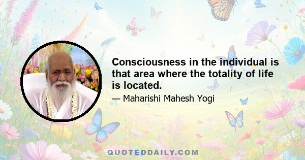 Consciousness in the individual is that area where the totality of life is located.