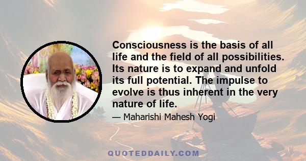 Consciousness is the basis of all life and the field of all possibilities. Its nature is to expand and unfold its full potential. The impulse to evolve is thus inherent in the very nature of life.