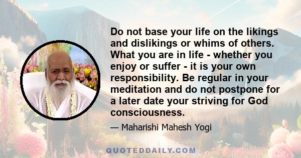 Do not base your life on the likings and dislikings or whims of others. What you are in life - whether you enjoy or suffer - it is your own responsibility. Be regular in your meditation and do not postpone for a later