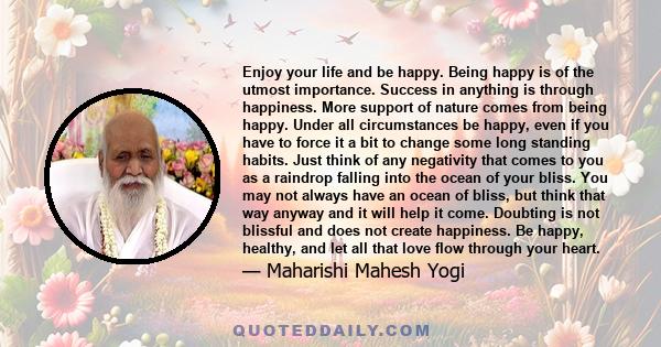 Enjoy your life and be happy. Being happy is of the utmost importance. Success in anything is through happiness. More support of nature comes from being happy. Under all circumstances be happy, even if you have to force 