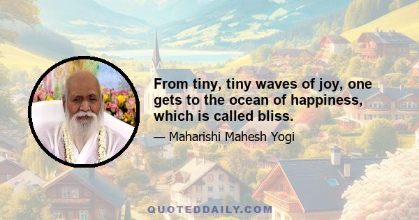 From tiny, tiny waves of joy, one gets to the ocean of happiness, which is called bliss.