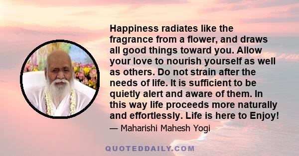 Happiness radiates like the fragrance from a flower, and draws all good things toward you. Allow your love to nourish yourself as well as others. Do not strain after the needs of life. It is sufficient to be quietly