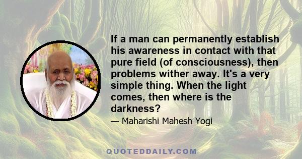 If a man can permanently establish his awareness in contact with that pure field (of consciousness), then problems wither away. It's a very simple thing. When the light comes, then where is the darkness?