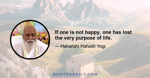 If one is not happy, one has lost the very purpose of life.