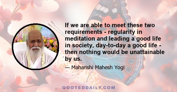 If we are able to meet these two requirements - regularity in meditation and leading a good life in society, day-to-day a good life - then nothing would be unattainable by us.