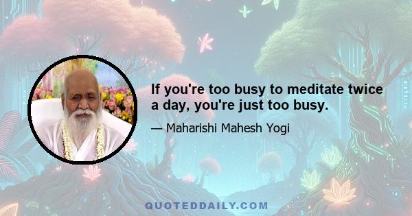 If you're too busy to meditate twice a day, you're just too busy.