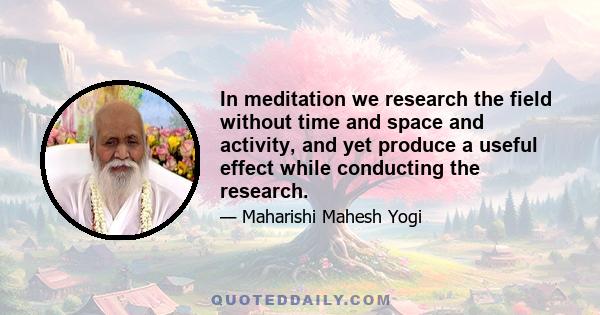 In meditation we research the field without time and space and activity, and yet produce a useful effect while conducting the research.