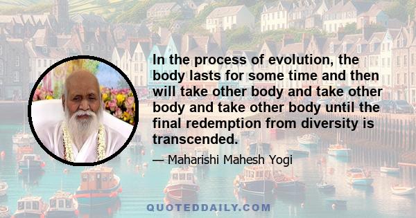 In the process of evolution, the body lasts for some time and then will take other body and take other body and take other body until the final redemption from diversity is transcended.