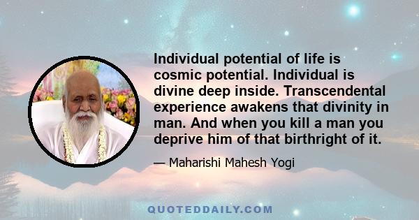 Individual potential of life is cosmic potential. Individual is divine deep inside. Transcendental experience awakens that divinity in man. And when you kill a man you deprive him of that birthright of it.