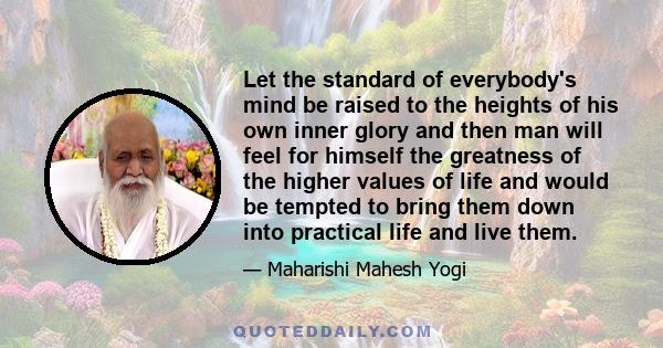 Let the standard of everybody's mind be raised to the heights of his own inner glory and then man will feel for himself the greatness of the higher values of life and would be tempted to bring them down into practical