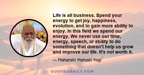 Life is all business. Spend your energy to get joy, happiness, evolution, and to gain more ability to enjoy. In this field we spend our energy. We never use our time, energy, speech, or ability to do something that