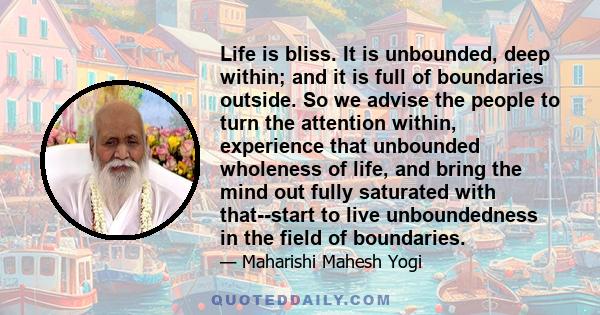 Life is bliss. It is unbounded, deep within; and it is full of boundaries outside. So we advise the people to turn the attention within, experience that unbounded wholeness of life, and bring the mind out fully