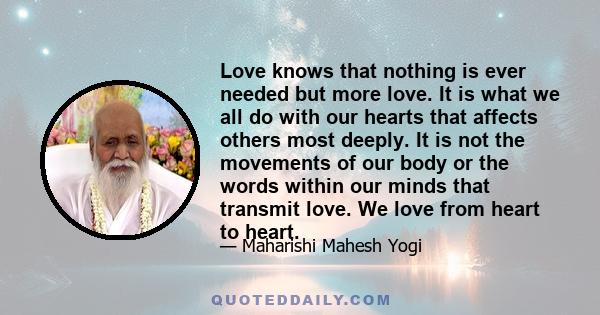 Love knows that nothing is ever needed but more love. It is what we all do with our hearts that affects others most deeply. It is not the movements of our body or the words within our minds that transmit love. We love