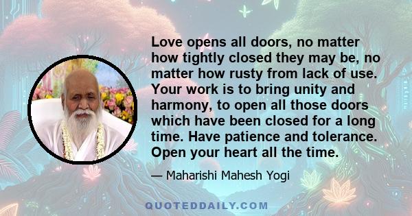 Love opens all doors, no matter how tightly closed they may be, no matter how rusty from lack of use. Your work is to bring unity and harmony, to open all those doors which have been closed for a long time. Have