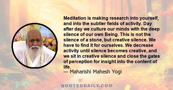 Meditation is making research into yourself, and into the subtler fields of activity. Day after day we culture our minds with the deep silence of our own Being. This is not the silence of a stone, but creative silence.