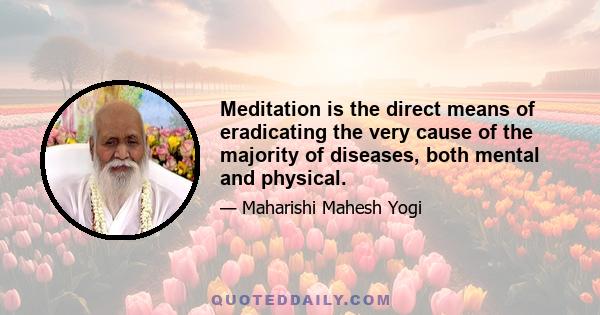 Meditation is the direct means of eradicating the very cause of the majority of diseases, both mental and physical.