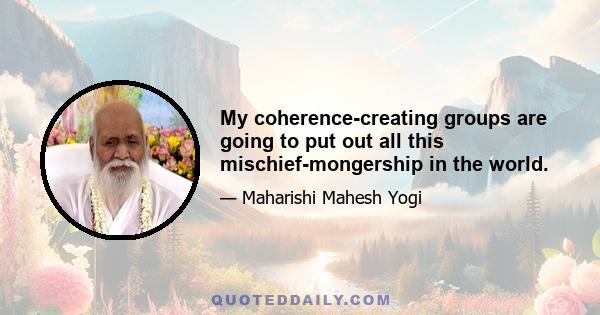 My coherence-creating groups are going to put out all this mischief-mongership in the world.